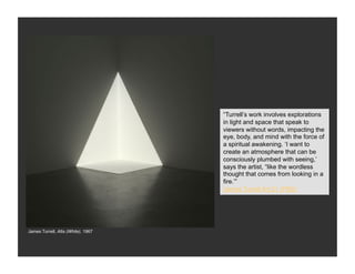 “Turrell’s work involves explorations
                                    in light and space that speak to
                                    viewers without words, impacting the
                                    eye, body, and mind with the force of
                                    a spiritual awakening. ‘I want to
                                    create an atmosphere that can be
                                    consciously plumbed with seeing,’
                                    says the artist, “like the wordless
                                    thought that comes from looking in a
                                    fire.’”
                                    James Turrell Art:21 (PBS)




James Turrell, Alta (White), 1967
 