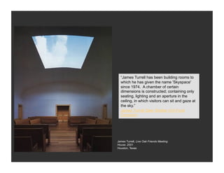 “James Turrell has been building rooms to
  which he has given the name 'Skyspace'
  since 1974. A chamber of certain
  dimensions is constructed; containing only
  seating, lighting and an aperture in the
  ceiling, in which visitors can sit and gaze at
  the sky.”
  James Turrell Deer Shelter (Art Fund
  Comsion)




James Turrell, Live Oak Friends Meeting
House, 2001
Houston, Texas
 