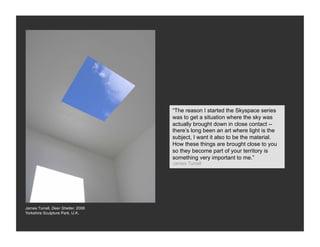 “The reason I started the Skyspace series
                                    was to get a situation where the sky was
                                    actually brought down in close contact --
                                    there’s long been an art where light is the
                                    subject, I want it also to be the material.
                                    How these things are brought close to you
                                    so they become part of your territory is
                                    something very important to me.”
                                    James Turrell




James Turrell, Deer Shelter, 2006
Yorkshire Sculpture Park, U.K.
 