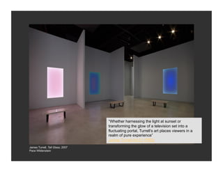 “Whether harnessing the light at sunset or
                                  transforming the glow of a television set into a
                                  fluctuating portal, Turrell’s art places viewers in a
                                  realm of pure experience”
                                  James Turrell Art:21 (PBS)
James Turrell, Tall Glass, 2007
Pace Wildenstein
 