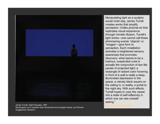 Manipulating light as a sculptor
                                                                                  would mold clay, James Turrell
                                                                                  creates works that amplify
                                                                                  perception. Unlike pictorial art that
                                                                                  replicates visual experience
                                                                                  through mimetic illusion, Turrell’s
                                                                                  light works—one cannot call these
                                                                                  shimmering events ”objects“ or
                                                                                  ”images“—give form to
                                                                                  perception. Each installation
                                                                                  activates a heightened sensory
                                                                                  awareness that promotes
                                                                                  discovery: what seems to be a
                                                                                  lustrous, suspended cube is
                                                                                  actually the conjunction of two flat
                                                                                  panels of projected light; a
                                                                                  rectangle of radiant color hovering
                                                                                  in front of a wall is really a deep,
                                                                                  illuminated depression in the
                                                                                  space; a velvety black square on
                                                                                  the ceiling is, in reality, a portal to
                                                                                  the night sky. With such effects,
                                                                                  Turrell hopes to coax the viewer
                                                                                  into a state of self-reflexivity in
                                                                                  which one can see oneself
                                                                                  seeing.”
James Turrell, Night Passage, 1987                                                Guggenheim Museum
Rectangular cut in partition wall, fluorescent and tungsten lamps, and fixtures
Guggenheim Museum
 