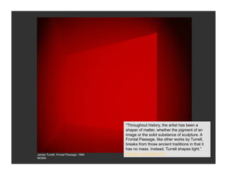 “Throughout history, the artist has been a
                                       shaper of matter, whether the pigment of an
                                       image or the solid substance of sculpture. A
                                       Frontal Passage, like other works by Turrell,
                                       breaks from those ancient traditions in that it
                                       has no mass. Instead, Turrell shapes light.”
James Turrell, Frontal Passage, 1994   Museum of Modern Art
MOMA
 