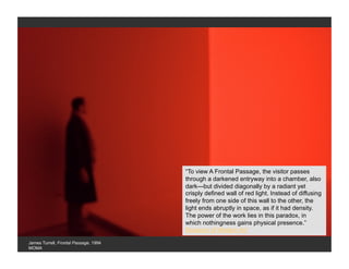 “To view A Frontal Passage, the visitor passes
                                       through a darkened entryway into a chamber, also
                                       dark—but divided diagonally by a radiant yet
                                       crisply defined wall of red light. Instead of diffusing
                                       freely from one side of this wall to the other, the
                                       light ends abruptly in space, as if it had density.
                                       The power of the work lies in this paradox, in
                                       which nothingness gains physical presence.”
                                       Museum of Modern Art

James Turrell, Frontal Passage, 1994
MOMA
 