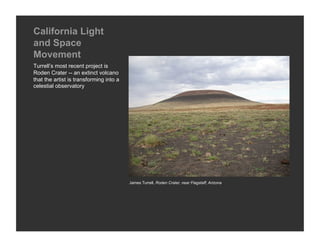California Light
and Space
Movement
Turrell’s most recent project is
Roden Crater -- an extinct volcano
that the artist is transforming into a
celestial observatory




                                         James Turrell, Roden Crater, near Flagstaff, Arizona
 