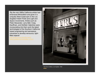 “By the mid-1960s California artists had
West Coast
embraced Minimalism and given it a
Minimalism
uniquely West Coast spin in the Los
Angeles Fetish Finish and Light and
Space movements. Artists such as
Peter Alexander, Larry Bell, Craig
Kauffman, and DeWain Valentine were
incorporating into their work the latest
technologies of the Southern California
based engineering and aerospace
industries to develop sensuous, light-
filled objects”
http://www.ocma.net/index.html?
page=past&show=exhibit&e_id=401




                                           The Ferus Gallery, Los Angeles, 1962
                                           Artnet
 