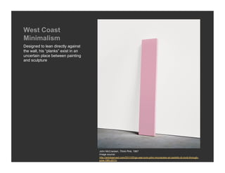 West Coast
Minimalism
Designed to lean directly against
the wall, his “planks” exist in an
uncertain place between painting
and sculpture




                                     John McCracken, Think Pink, 1967
                                     Image source:
                                     http://artobserved.com/2011/02/go-see-turin-john-mccracken-at-castello-di-rivoli-through-
                                     june-19th-2011/
 