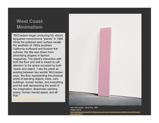 West Coast
  Minimalism
“McCracken began producing his vibrant
lacquered monochrome "planks" in 1966.
While the polished resin surface recalls
the aesthetic of 1960s southern
California surfboard and Kustom Kar
cultures, the title was drawn from
advertising slogans in fashion
magazines. The plank's interaction with
both the floor and wall is meant to call
attention to the space occupied by both
viewer and object. ‘I see the plank as
existing between two worlds’ McCracken
says, ‘the floor representing the physical
world of standing objects, trees, cars,
buildings, human bodies, and everything,
and the wall representing the world of
the imagination, illusionistic painting
space, human mental space, and all
that.’”
Museum of Modern Art


                                             John McCracken, Think Pink, 1967
                                             Image source:
                                             http://artobserved.com/2011/02/go-see-turin-john-mccracken-at-castello-di-rivoli-through-
                                             june-19th-2011/
 