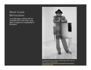 West Coast
Minimalism
Larry Bell began working with the
minimalist form of the cube, using
glass to explore the complexities of
perception




                                       Larry Bell with cube at Jacobson Howard Gallery, New York City,
                                       2005. Photo by Jennifer Lynch
                                       http://artandliving.net/2008/05/13/art-spotlight-interview-with-ed-
                                       moses-and-larry-bell/
 