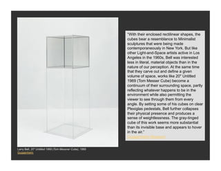“With their enclosed rectilinear shapes, the
                                                         cubes bear a resemblance to Minimalist
                                                         sculptures that were being made
                                                         contemporaneously in New York. But like
                                                         other Light-and-Space artists active in Los
                                                         Angeles in the 1960s, Bell was interested
                                                         less in literal, material objects than in the
                                                         nature of our perception. At the same time
                                                         that they carve out and define a given
                                                         volume of space, works like 20" Untitled
                                                         1969 (Tom Messer Cube) become a
                                                         continuum of their surrounding space, partly
                                                         reflecting whatever happens to be in the
                                                         environment while also permitting the
                                                         viewer to see through them from every
                                                         angle. By setting some of his cubes on clear
                                                         Plexiglas pedestals, Bell further collapses
                                                         their physical presence and produces a
                                                         sense of weightlessness. The gray-tinged
                                                         cube of this work seems more substantial
                                                         than its invisible base and appears to hover
                                                         in the air.”
                                                         Guggenheim Museum


Larry Bell, 20" Untitled 1969 (Tom Messner Cube), 1969
Guggenheim
 