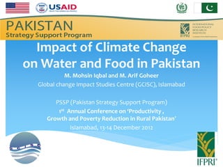 Impact of Climate Change
on Water and Food in Pakistan
            M. Mohsin Iqbal and M. Arif Goheer
  Global change Impact Studies Centre (GCISC), Islamabad

        PSSP (Pakistan Strategy Support Program)
         1st Annual Conference on ‘Productivity ,
     Growth and Poverty Reduction in Rural Pakistan’
              Islamabad, 13-14 December 2012
 