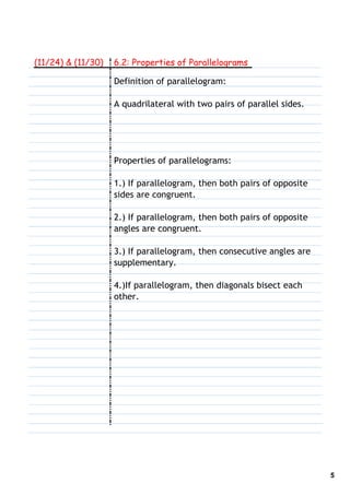 (11/24) & (11/30)   6.2: Properties of Parallelograms

                    Definition of parallelogram:

                    A quadrilateral with two pairs of parallel sides.




                    Properties of parallelograms:

                    1.) If parallelogram, then both pairs of opposite
                    sides are congruent.

                    2.) If parallelogram, then both pairs of opposite
                    angles are congruent.

                    3.) If parallelogram, then consecutive angles are
                    supplementary.

                    4.)If parallelogram, then diagonals bisect each
                    other.




                                                                        5
 