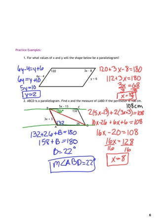 Practice Examples:

     1. For what values of x and y will the shape below be a parallelogram?



                            120                         3x ‐ 8
              6y ‐ 4
                                                             y+6




     2. ABCD is a parallelogram. Find x and the measure of LABD if the perimeter is 108 cm.
                                    5x ‐ 13         C
                        B
                                              132

                       3x + 3
                                                26
                                A                        D




                                                                                              6
 