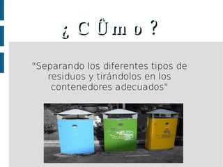 ¿Cómo? "Separando los diferentes tipos de residuos y tirándolos en los contenedores adecuados" 