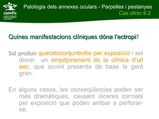 Patologia dels annexes oculars - Parpelles i pestanyes
Patologia dels annexes oculars                Cas clínic 6.2
Cas clínic 6.2



Quines manifestacions clíniques dóna l’ectropi?

Sol produir queratoconjuntivitis per exposició i sol
    donar un empitjorament de la clínica d’ull
    sec, que sovint presenta de base la gent
    gran.

En alguns casos, les conseqüències poden ser
   més dramàtiques, causant úlceres cornials
   per exposició que poden arribar a perforar-
   se.
 
