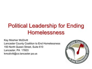 Political Leadership for Ending Homelessness  Kay Moshier McDivitt Lancaster County Coalition to End Homelessness 150 North Queen Street, Suite 610 Lancaster, PA  17603 kmcdivitt@co.lancaster.pa.us 