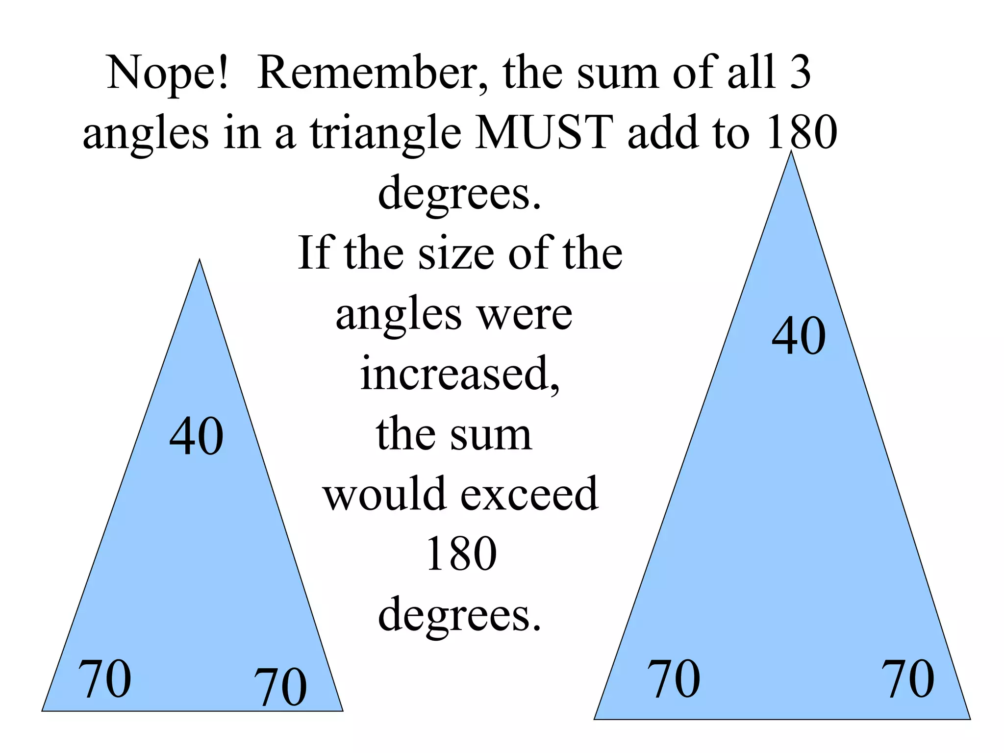 Nope!  Remember, the sum of all 3 angles in a triangle MUST add to 180 degrees. If the size of the angles were  increased, the sum  would exceed 180 degrees. 70 70 40 70 70 40 