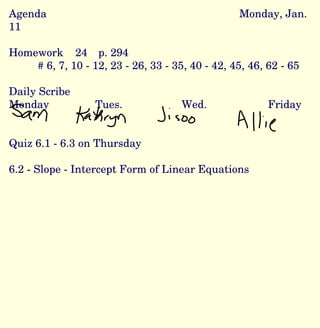 Agenda Monday, Jan. 11 Homework  24  p. 294  # 6, 7, 10 - 12, 23 - 26, 33 - 35, 40 - 42, 45, 46, 62 - 65 Daily Scribe Monday Tues. Wed. Friday Quiz 6.1 - 6.3 on Thursday 6.2 - Slope - Intercept Form of Linear Equations 