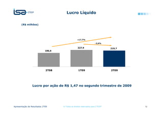Lucro Líquido

       (R$ milhões)




                                                   +17,7%

                                                                      -3,6%

                                                    227,9                        219,7
                             186,6




                             2T08                   1T09                         2T09




                 Lucro por ação de R$ 1,47 no segundo trimestre de 2009




Apresentação de Resultados 2T09      © Todos os direitos reservados para CTEEP           12
 