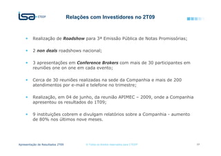 Relações com Investidores no 2T09



         Realização de Roadshow para 3ª Emissão Pública de Notas Promissórias;

         2 non deals roadshows nacional;

         3 apresentações em Conference Brokers com mais de 30 participantes em
         reuniões one on one em cada evento;

         Cerca de 30 reuniões realizadas na sede da Companhia e mais de 200
         atendimentos por e-mail e telefone no trimestre;

         Realização, em 04 de junho, da reunião APIMEC – 2009, onde a Companhia
         apresentou os resultados do 1T09;

         9 instituições cobrem e divulgam relatórios sobre a Companhia - aumento
         de 80% nos últimos nove meses.




Apresentação de Resultados 2T09          © Todos os direitos reservados para CTEEP   17
 