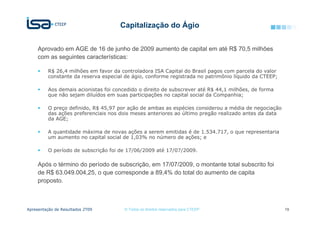 Capitalização do Ágio


     Aprovado em AGE de 16 de junho de 2009 aumento de capital em até R$ 70,5 milhões
     com as seguintes características:

          R$ 26,4 milhões em favor da controladora ISA Capital do Brasil pagos com parcela do valor
          constante da reserva especial de ágio, conforme registrada no patrimônio líquido da CTEEP;

          Aos demais acionistas foi concedido o direito de subscrever até R$ 44,1 milhões, de forma
          que não sejam diluídos em suas participações no capital social da Companhia;

          O preço definido, R$ 45,97 por ação de ambas as espécies considerou a média de negociação
          das ações preferenciais nos dois meses anteriores ao último pregão realizado antes da data
          da AGE;

          A quantidade máxima de novas ações a serem emitidas é de 1.534.717, o que representaria
          um aumento no capital social de 1,03% no número de ações; e

          O período de subscrição foi de 17/06/2009 até 17/07/2009.

     Após o término do período de subscrição, em 17/07/2009, o montante total subscrito foi
     de R$ 63.049.004,25, o que corresponde a 89,4% do total do aumento de capita
     proposto.



Apresentação de Resultados 2T09         © Todos os direitos reservados para CTEEP                      19
 