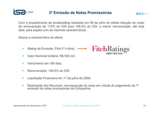 3ª Emissão de Notas Promissórias

    Com o procedimento de bookbuilding realizado em 08 de julho foi obtida redução do custo
    de remuneração de 115% do CDI para 106,5% do CDI, a menor remuneração, até esta
    data, para papéis com as mesmas características.

    Abaixo a característica da oferta:


             Rating da Emissão: Fitch F1+(bra);

             Valor Nominal Unitário: R$ 500 mil;

             Vencimento em 180 dias;

             Remuneração: 106,5% do CDI;

             Liquidação Financeira em 17 de julho de 2009;

             Destinação dos Recursos: recomposição do caixa em virtude do pagamento da 1ª
             emissão de notas promissórias da Companhia.




Apresentação de Resultados 2T09          © Todos os direitos reservados para CTEEP          20
 