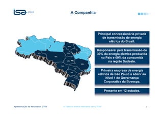 A Companhia




                                                                       Principal concessionária privada
                                                                          de transmissão de energia
                                                                               elétrica do Brasil.

                                                                      Responsável pela transmissão de
                                                                      30% da energia elétrica produzida
                                                                        no País e 60% da consumida
                                                                             na região Sudeste.

                                                                         Primeira empresa de energia
                                                                       elétrica de São Paulo a aderir ao
                                                                             Nível 1 de Governança
                                                                           Corporativa da Bovespa.

                                                                              Presente em 12 estados.




Apresentação de Resultados 2T09   © Todos os direitos reservados para CTEEP                                3
 