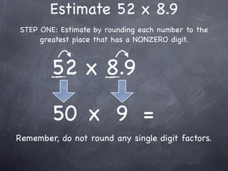 Estimate 52 x 8.9
STEP ONE: Estimate by rounding each number to the
     greatest place that has a NONZERO digit.



        52 x 8.9

        50 x 9 =
Remember, do not round any single digit factors.
 