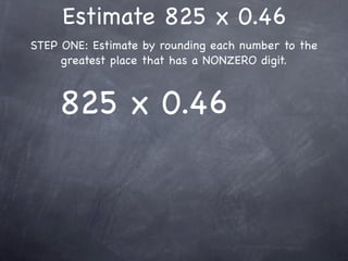 Estimate 825 x 0.46
STEP ONE: Estimate by rounding each number to the
     greatest place that has a NONZERO digit.



     825 x 0.46
 