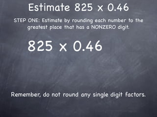 Estimate 825 x 0.46
STEP ONE: Estimate by rounding each number to the
     greatest place that has a NONZERO digit.



     825 x 0.46


Remember, do not round any single digit factors.
 