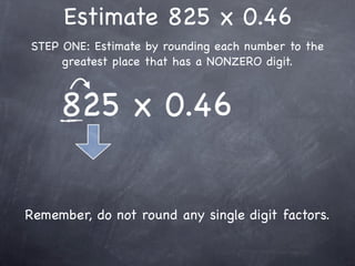 Estimate 825 x 0.46
STEP ONE: Estimate by rounding each number to the
     greatest place that has a NONZERO digit.



     825 x 0.46


Remember, do not round any single digit factors.
 