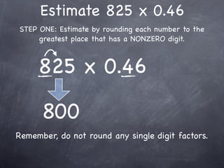 Estimate 825 x 0.46
STEP ONE: Estimate by rounding each number to the
     greatest place that has a NONZERO digit.



     825 x 0.46

      800
Remember, do not round any single digit factors.
 