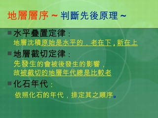 地層層序 ~ 判斷先後原理 ~ 水平疊置定律 ： 地層沈積 原始是水平的，老在下 , 新在上 地層截切定律 ： 先發生 的會被後發生的影響， 故 被截切的地層年代總是比較老 化石年代 ： 依照化石的年代，排定其之順序 。 