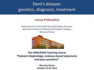 Dent’s disease:
genetics, diagnosis, treatment
Larisa Prikhodina
Department of Inherited & Acquired Kidney Diseases,
Research Institute of Pediatrics & Children’ Surgery,
Moscow, Russia

The IPNA/ESPN Teaching Course
“Pediatric Nephrology: evidence-based statements
and open questions“
Moscow, Russia
October 22-24, 2013

 