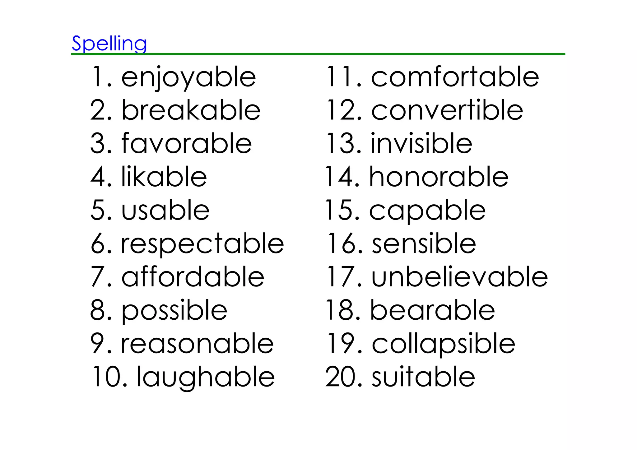 Spelling
1. enjoyable 11. comfortable
2. breakable 12. convertible
3. favorable 13. invisible
4. likable 14. honorable
5. usable 15. capable
6. respectable 16. sensible
7. affordable 17. unbelievable
8. possible 18. bearable
9. reasonable 19. collapsible
10. laughable 20. suitable
 