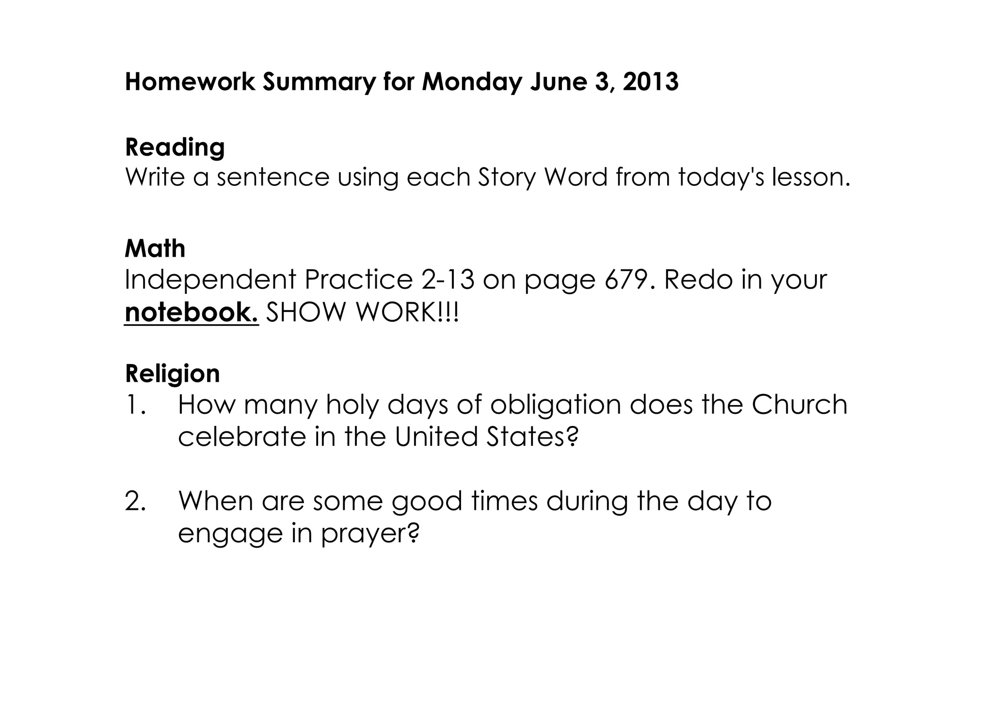Homework Summary for Monday June 3, 2013
Reading
Write a sentence using each Story Word from today's lesson.
Math
Independent Practice 2­13 on page 679. Redo in your
notebook. SHOW WORK!!!
Religion
1. How many holy days of obligation does the Church
celebrate in the United States?
2. When are some good times during the day to
engage in prayer?
 