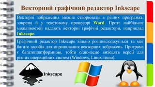Векторний графічний редактор Inkscape
Векторні зображення можна створювати в різних програмах,
зокрема й у текстовому процесорі Word. Проте найбільше
можливостей надають векторні графічні редактори, наприклад
Inkscape.
Графічний редактор Inkscape вільно розповсюджується та має
багато засобів для опрацювання векторних зображень. Програма
є багатоплатформною, тобто одночасно виходять версії для
різних операційних систем (Windows, Linux тощо).
 