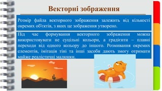 Векторні зображення
Розмір файла векторного зображення залежить від кількості
окремих об'єктів, з яких це зображення утворено.
Під час формування векторного зображення можна
використовувати не суцільні кольори, а градієнти – плавні
переходи від одного кольору до іншого. Розмивання окремих
елементів, імітація тіні та інші засоби дають змогу отримати
майже реалістичні малюнки.
 