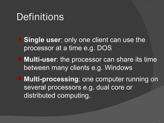 Definitions Single user : only one client can use the processor at a time e.g. DOS Multi-user : the processor can share its time between many clients e.g. Windows Multi-processing : one computer running on several processors e.g. dual core or distributed computing.