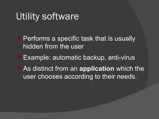 Utility software Performs a specific task that is usually hidden from the user Example: automatic backup, anti-virus As distinct from an application which the user chooses according to their needs.