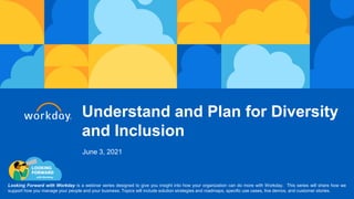 Understand and Plan for Diversity
and Inclusion
Looking Forward with Workday is a webinar series designed to give you insight into how your organization can do more with Workday. This series will share how we
support how you manage your people and your business. Topics will include solution strategies and roadmaps, specific use cases, live demos, and customer stories.
June 3, 2021
 