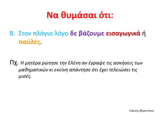 Να θυμάσαι ότι:
Β. Στον πλάγιο λόγο δε βάζουμε εισαγωγικά ή
παύλες.
Πχ. Η μητέρα ρώτησε την Ελένη αν έγραψε τις ασκήσεις των
μαθηματικών κι εκείνη απάντησε ότι έχει τελειώσει τις
μισές.
Γιάννης Φερεντίνος
 