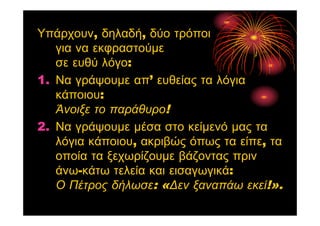 Υπάρχουν, δηλαδή, δύο τρόποι
για να εκφραστούμε
σε ευθύ λόγο:
1. Να γράψουμε απ’ ευθείας τα λόγια
κάποιου:
Άνοιξε το παράθυρο!
2. Να γράψουμε μέσα στο κείμενό μας τα
λόγια κάποιου, ακριβώς όπως τα είπε, τα
οποία τα ξεχωρίζουμε βάζοντας πριν
άνω-κάτω τελεία και εισαγωγικά:
Ο Πέτρος δήλωσε: «Δεν ξαναπάω εκεί!».
 
