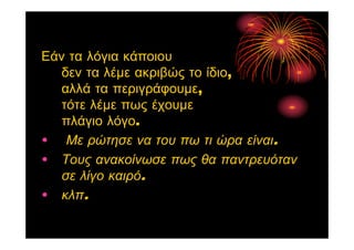 Εάν τα λόγια κάποιου
δεν τα λέμε ακριβώς το ίδιο,
αλλά τα περιγράφουμε,
τότε λέμε πως έχουμε
πλάγιο λόγο.
• Με ρώτησε να του πω τι ώρα είναι.
• Τους ανακοίνωσε πως θα παντρευόταν
σε λίγο καιρό.
• κλπ.
 