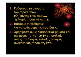 1. Γράφουμε τα ονόματα
των προσώπων
(Ο Γιάννης είπε πως...,
η Μαρία πρότεινε να...).
2. Βάζουμε συνδέσμους
για να ενώσουμε τις προτάσεις.
3. Χρησιμοποιούμε διαφορετικά ρήματα και
όχι μόνον το «είπε» (για ποικιλία),
όπως: απάντησε, διέταξε, ρώτησε,
ανακοίνωσε, πρότεινε, κλπ.
 