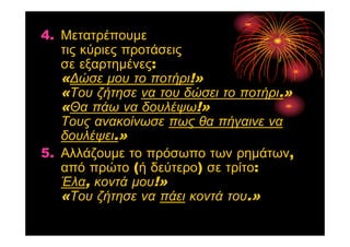 4. Μετατρέπουμε
τις κύριες προτάσεις
σε εξαρτημένες:
«Δώσε μου το ποτήρι!»
«Του ζήτησε να του δώσει το ποτήρι.»
«Θα πάω να δουλέψω!»
Τους ανακοίνωσε πως θα πήγαινε να
δουλέψει.»
5. Αλλάζουμε το πρόσωπο των ρημάτων,
από πρώτο (ή δεύτερο) σε τρίτο:
Έλα, κοντά μου!»
«Του ζήτησε να πάει κοντά του.»
 