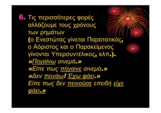 6. Τις περισσότερες φορές
αλλάζουμε τους χρόνους
των ρημάτων
(ο Ενεστώτας γίνεται Παρατατικός,
ο Αόριστος και ο Παρακείμενος
γίνονται Υπερσυντέλικος, κλπ.).
«Πηγαίνω σινεμά.»
«Είπε πως πήγαινε σινεμά.»
«Δεν πεινάω! Έχω φάει.»
Είπε πως δεν πεινούσε επειδή είχε
φάει.»
 