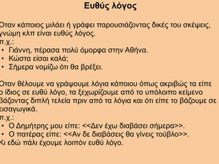 Ευθύς λόγος
Όταν κάποιος μιλάει ή γράφει παρουσιάζοντας δικές του σκέψεις,
γνώμη κλπ είναι ευθύς λόγος.
π.χ.:
• Γιάννη, πέρασα πολύ όμορφα στην Αθήνα.
• Κώστα είσαι καλά;
• Σήμερα νομίζω ότι θα βρέξει.
Όταν θέλουμε να γράψουμε λόγια κάποιου όπως ακριβώς τα είπε
ο ίδιος σε ευθύ λόγο, τα ξεχωρίζουμε από το υπόλοιπο κείμενο
βάζοντας διπλή τελεία πριν από τα λόγια και ότι είπε το βάζουμε σε
εισαγωγικά.
π.χ.:
• Ο Δημήτρης μου είπε: <<Δεν έχω διαβάσει σήμερα>>.
• Ο πατέρας είπε: <<Αν δε διαβάσεις θα γίνεις τούβλο>>.
Κι εδώ πάλι έχουμε λοιπόν ευθύ λόγο.
 