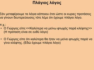 Πλάγιος λόγος
Εάν μεταφέρουμε τα λόγια κάποιου έτσι ώστε οι κυριες προτάσεις
να γίνουν δευτερεύουσες τότε λέμε ότι έχουμε πλάγιο λόγο.
π.χ.:
• Ο Γιώργος είπε:<<Καλύτερα να μείνω φτωχός παρά κλέφτης>>
(Η πρόταση είναι σε ευθύ λόγο)
• Ο Γιώργος είπε ότι καλύτερα θα ήταν να μείνει φτωχός παρά να
γίνει κλέφτης. (Εδώ έχουμε πλάγιο λόγο)
 