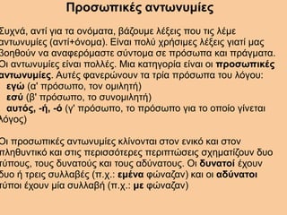 Προσωπικές αντωνυμίες
Συχνά, αντί για τα ονόματα, βάζουμε λέξεις που τις λέμε
αντωνυμίες (αντί+όνομα). Είναι πολύ χρήσιμες λέξεις γιατί μας
βοηθούν να αναφερόμαστε σύντομα σε πρόσωπα και πράγματα.
Οι αντωνυμίες είναι πολλές. Μια κατηγορία είναι οι προσωπικές
αντωνυμίες. Αυτές φανερώνουν τα τρία πρόσωπα του λόγου:
εγώ (α' πρόσωπο, τον ομιλητή)
εσύ (β' πρόσωπο, το συνομιλητή)
αυτός, -ή, -ό (γ' πρόσωπο, το πρόσωπο για το οποίο γίνεται
λόγος)
Οι προσωπικές αντωνυμίες κλίνονται στον ενικό και στον
πληθυντικό και στις περισσότερες περιπτώσεις σχηματίζουν δυο
τύπους, τους δυνατούς και τους αδύνατους. Οι δυνατοί έχουν
δυο ή τρεις συλλαβές (π.χ.: εμένα φώναζαν) και οι αδύνατοι
τύποι έχουν μία συλλαβή (π.χ.: με φώναζαν)
 