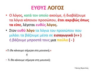 ΕΥΘΥΣ ΛΟΓΟΣ
• Ο λόγος, κατά τον οποίο ακούμε, ή διαβάζουμε
τα λόγια κάποιου προσώπου, έτσι ακριβώς όπως
τα είπε, λέγεται ευθύς λόγος.
• Στον ευθύ λόγο τα λόγια του προσώπου που
μιλάει τα βάζουμε μέσα σε εισαγωγικά («» )
ή βάζουμε μπροστά τους μια παύλα ( - )
«Τι θα κάνουμε σήμερα στη μουσική;»
ή
- Τι θα κάνουμε σήμερα στη μουσική;
Γιάννης Φερεντίνος
 